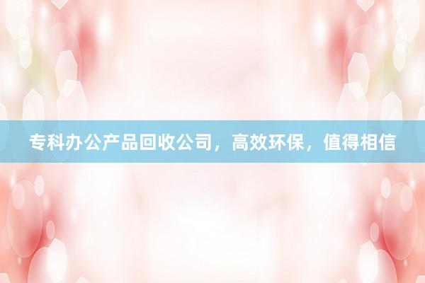 专科办公产品回收公司，高效环保，值得相信